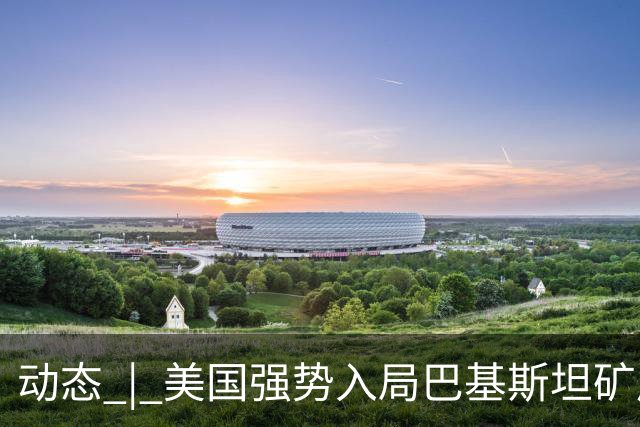动态 | 美国强势入局巴基斯坦矿产，中巴经济走廊面临新挑战？